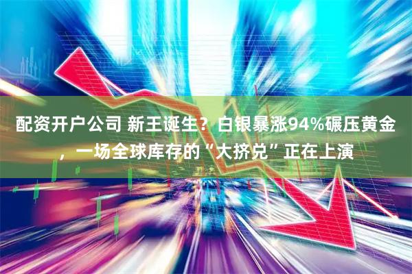 配资开户公司 新王诞生？白银暴涨94%碾压黄金，一场全球库存的“大挤兑”正在上演