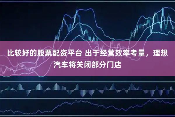 比较好的股票配资平台 出于经营效率考量，理想汽车将关闭部分门店