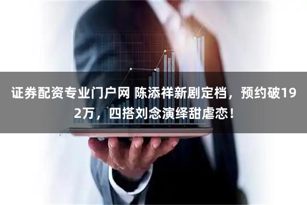 证券配资专业门户网 陈添祥新剧定档，预约破192万，四搭刘念演绎甜虐恋！